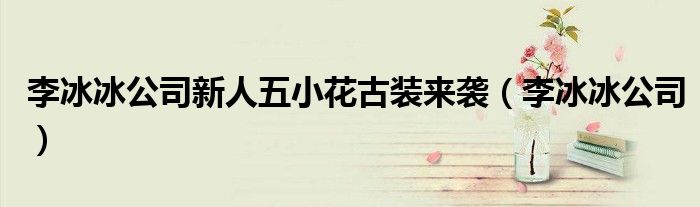 李冰冰公司新人五小花古装来袭(李冰冰公司)