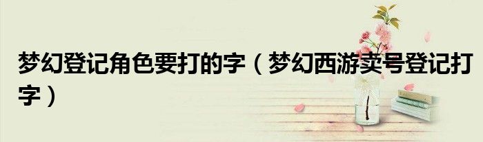 梦幻登记角色要打的字(梦幻西游卖号登记打字)