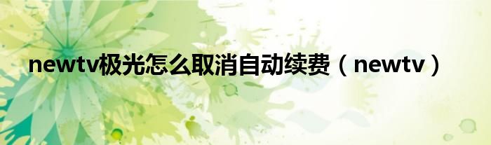 newtv极光怎么取消自动续费(newtv)