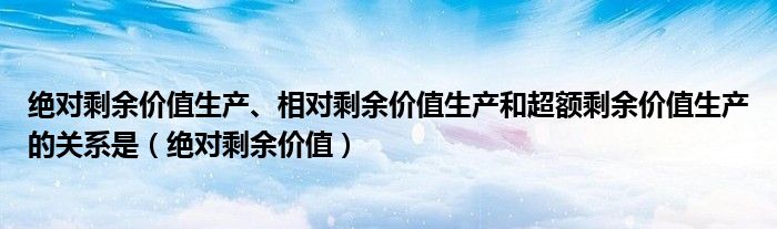 绝对剩余价值生产、相对剩余价值生产和超额剩余价值生产的关系是(绝对剩余价值)