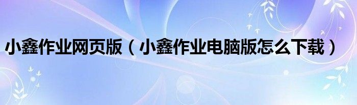 小鑫作业网页版(小鑫作业电脑版怎么下载)