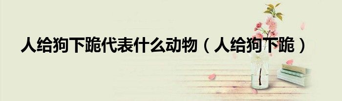 人给狗下跪代表什么动物(人给狗下跪)