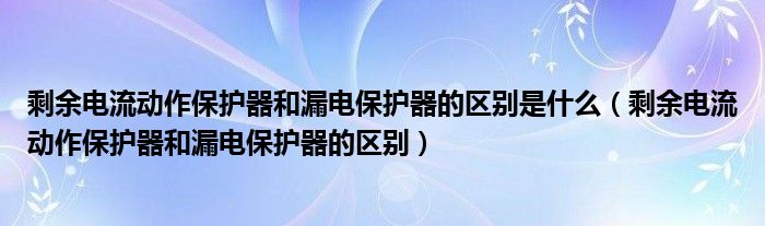 剩余电流动作保护器和漏电保护器的区别是什么(剩余电流动作保护器和漏电保护器的区别)