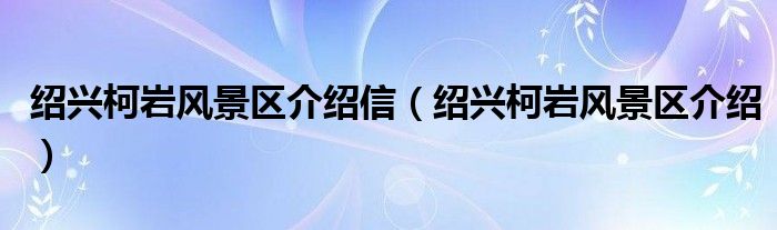 绍兴柯岩风景区介绍信(绍兴柯岩风景区介绍)