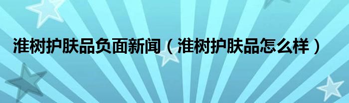 淮树护肤品负面新闻(淮树护肤品怎么样)