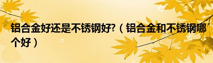 铝合金好还是不锈钢好?(铝合金和不锈钢哪个好)