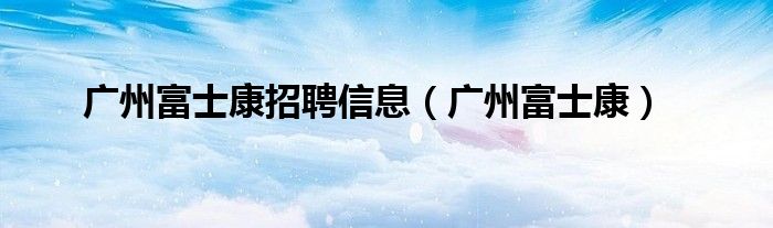 广州富士康招聘信息(广州富士康)