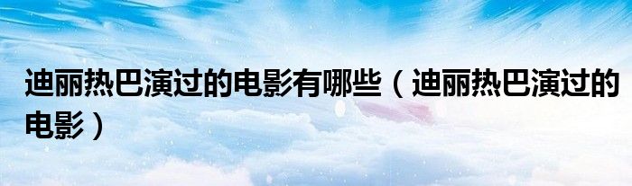 迪丽热巴演过的电影有哪些(迪丽热巴演过的电影)