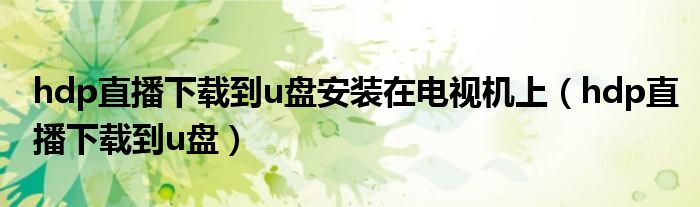 hdp直播下载到u盘安装在电视机上(hdp直播下载到u盘)