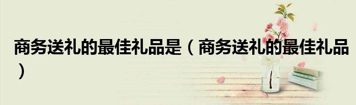 商务送礼的最佳礼品是(商务送礼的最佳礼品)