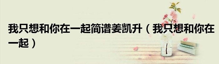 我只想和你在一起简谱姜凯升(我只想和你在一起)