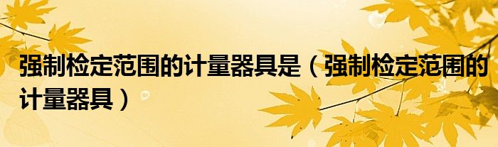 强制检定范围的计量器具是(强制检定范围的计量器具)