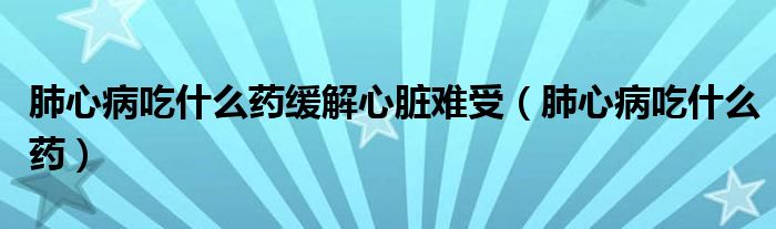 肺心病吃什么药缓解心脏难受(肺心病吃什么药)