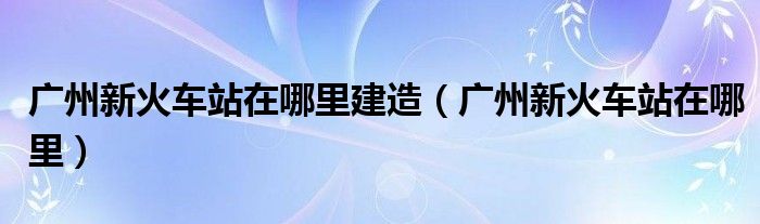 广州新火车站在哪里建造(广州新火车站在哪里)