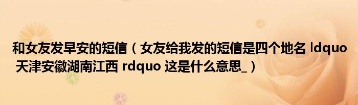 和女友发早安的短信(女友给我发的短信是四个地名 ldquo 天津安徽湖南江西 rdquo 这是什么意思_)
