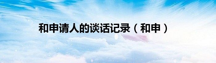 和申请人的谈话记录(和申)