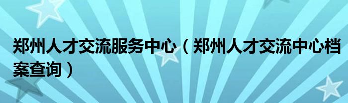 郑州人才交流服务中心(郑州人才交流中心档案查询)