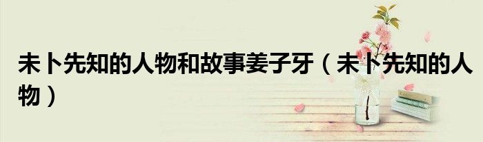 未卜先知的人物和故事姜子牙(未卜先知的人物)