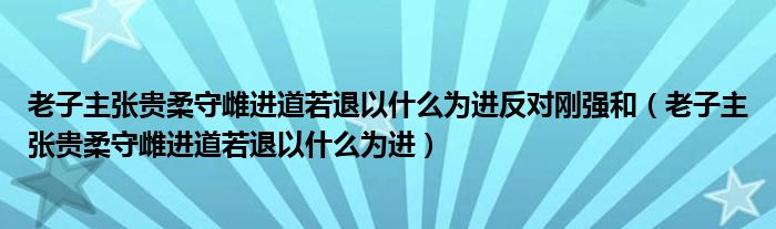 老子主张贵柔守雌进道若退以什么为进反对刚强和(老子主张贵柔守雌进道若退以什么为进)