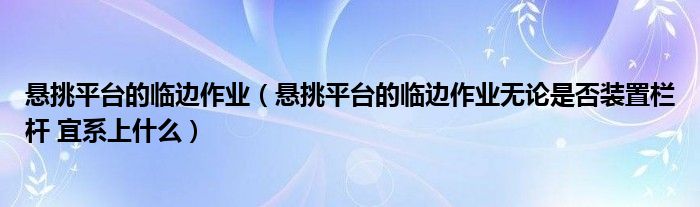 悬挑平台的临边作业(悬挑平台的临边作业无论是否装置栏杆 宜系上什么)