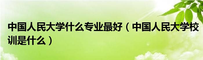 中国人民大学什么专业最好(中国人民大学校训是什么)