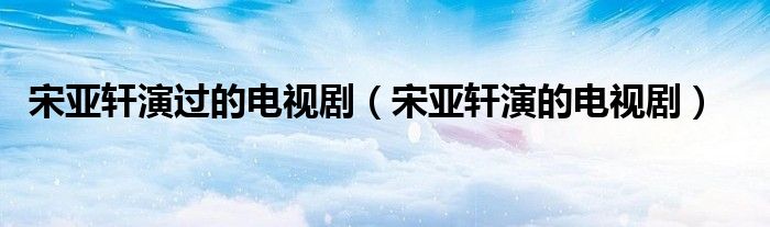 宋亚轩演过的电视剧(宋亚轩演的电视剧)