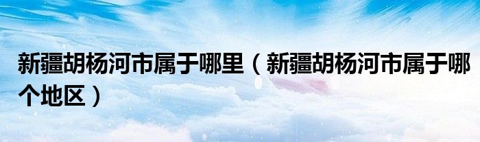新疆胡杨河市属于哪里(新疆胡杨河市属于哪个地区)