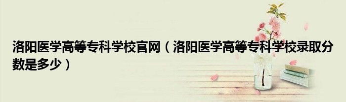 洛阳医学高等专科学校官网(洛阳医学高等专科学校录取分数是多少)