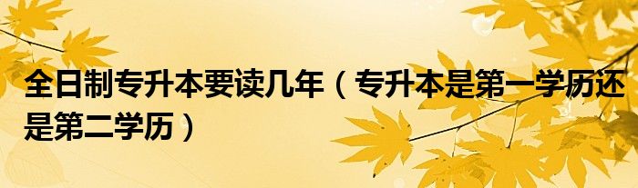 全日制专升本要读几年(专升本是第一学历还是第二学历)