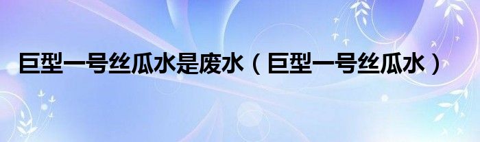 巨型一号丝瓜水是废水(巨型一号丝瓜水)