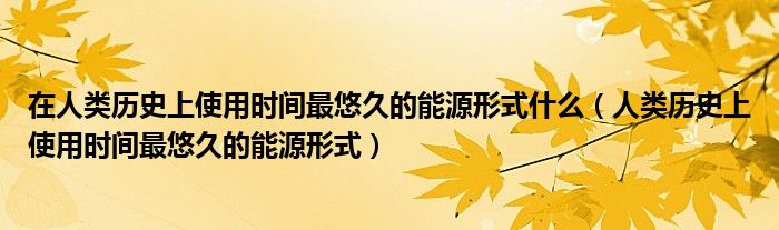 在人类历史上使用时间最悠久的能源形式什么(人类历史上使用时间最悠久的能源形式)