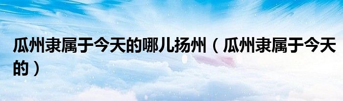 瓜州隶属于今天的哪儿扬州(瓜州隶属于今天的)