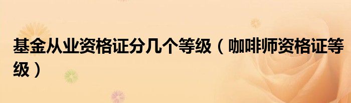 基金从业资格证分几个等级(咖啡师资格证等级)