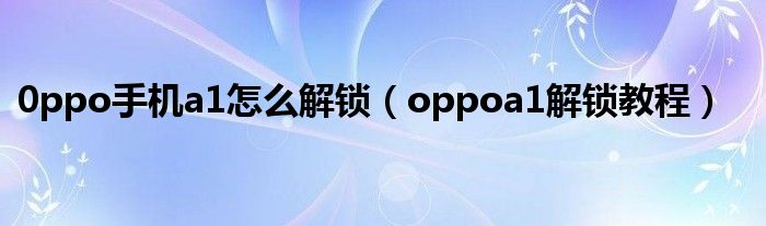 0ppo手机a1怎么解锁(oppoa1解锁教程)