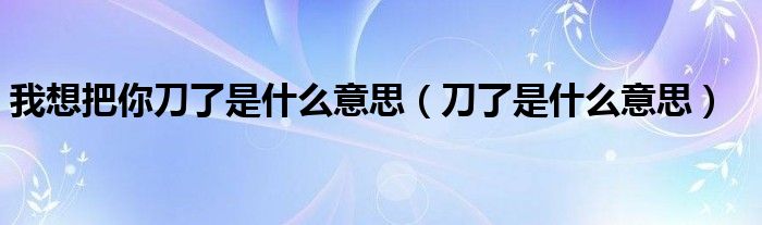 我想把你刀了是什么意思(刀了是什么意思)
