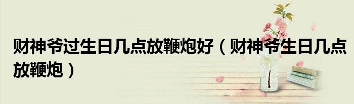 财神爷过生日几点放鞭炮好(财神爷生日几点放鞭炮)