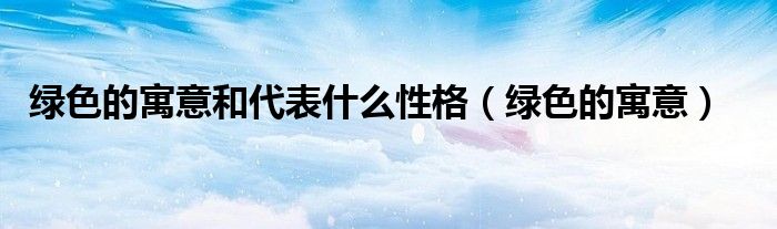 绿色的寓意和代表什么性格（绿色的寓意）