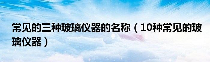 常见的三种玻璃仪器的名称(10种常见的玻璃仪器)