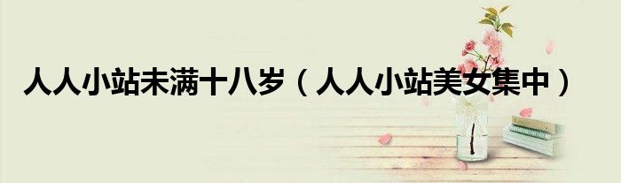 人人小站未满十八岁(人人小站美女集中)
