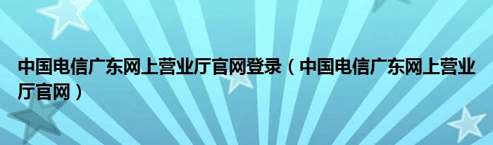 中国电信广东网上营业厅官网登录(中国电信广东网上营业厅官网)