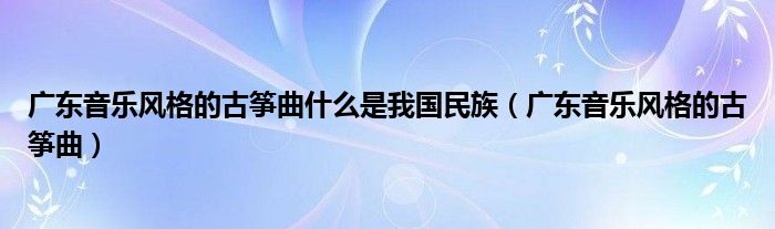 广东音乐风格的古筝曲什么是我国民族(广东音乐风格的古筝曲)