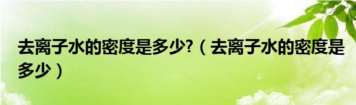 去离子水的密度是多少?(去离子水的密度是多少)