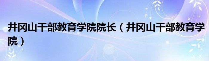 井冈山干部教育学院院长(井冈山干部教育学院)