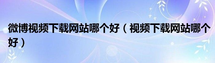 微博视频下载网站哪个好(视频下载网站哪个好)