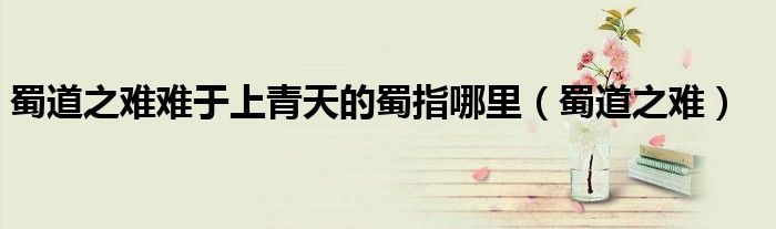 蜀道之难难于上青天的蜀指哪里(蜀道之难)