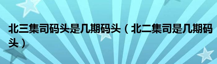北三集司码头是几期码头(北二集司是几期码头)