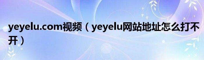 yeyelu.com视频(yeyelu网站地址怎么打不开)