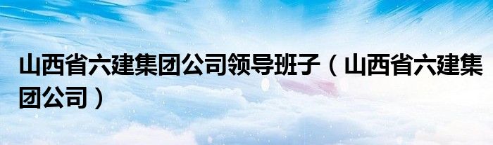 山西省六建集团公司领导班子(山西省六建集团公司)