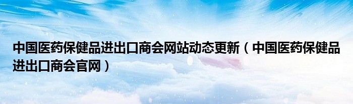 中国医药保健品进出口商会网站动态更新(中国医药保健品进出口商会官网)