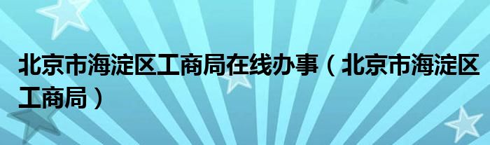 北京市海淀区工商局在线办事(北京市海淀区工商局)